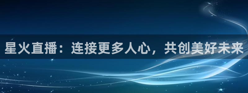 鲸鱼体育比赛直播：星火直播：连接更多人心，共创美好未来